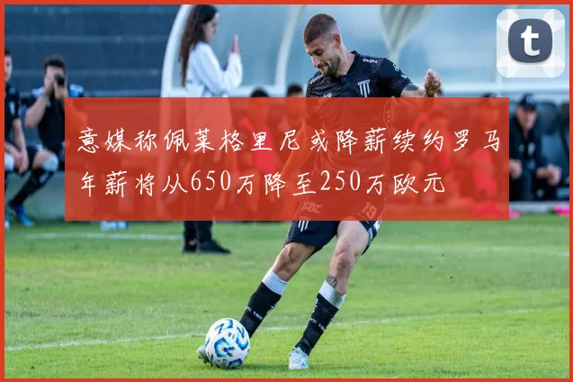 意媒称佩莱格里尼或降薪续约罗马年薪将从650万降至250万欧元