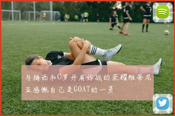 与梅西和C罗并肩作战的荣耀维蒂尼亚感慨自己是GOAT的一员