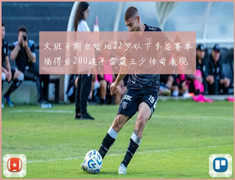 文班卡斯尔哈珀22岁以下季后赛单场得分200追平雷霆三少传奇表现