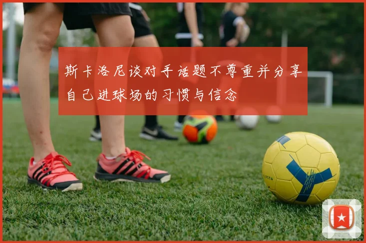 斯卡洛尼谈对手话题不尊重并分享自己进球场的习惯与信念