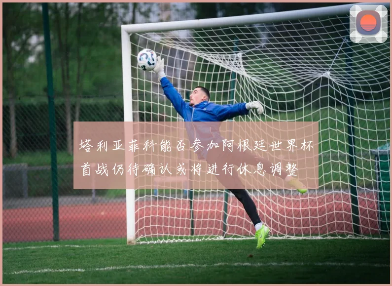 塔利亚菲科能否参加阿根廷世界杯首战仍待确认或将进行休息调整