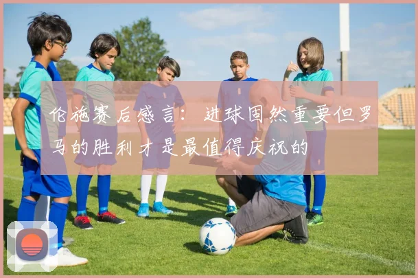 伦施赛后感言：进球固然重要但罗马的胜利才是最值得庆祝的