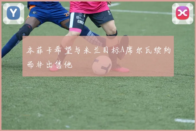 本菲卡希望与米兰目标A席尔瓦续约而非出售他
