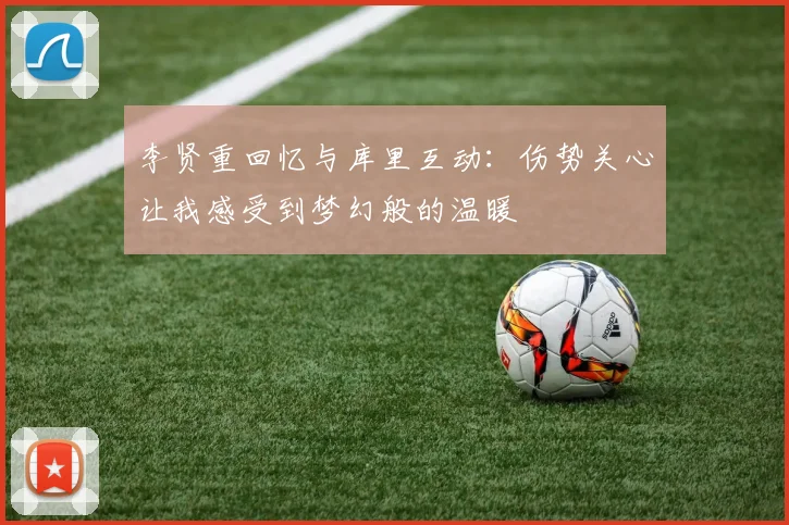 李贤重回忆与库里互动：伤势关心让我感受到梦幻般的温暖