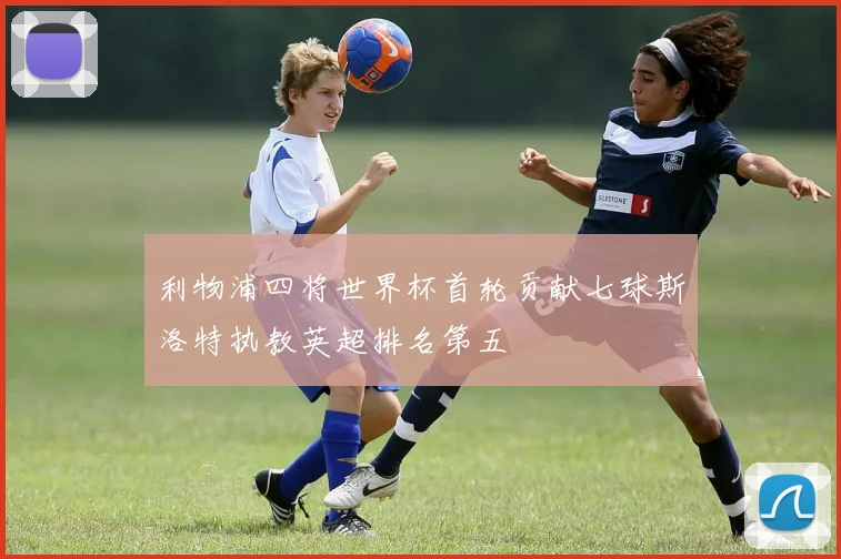 利物浦四将世界杯首轮贡献七球斯洛特执教英超排名第五