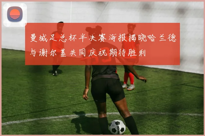 曼城足总杯半决赛海报揭晓哈兰德与谢尔基共同庆祝期待胜利