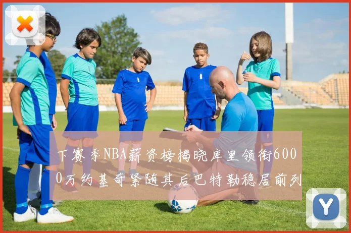 下赛季NBA薪资榜揭晓库里领衔6000万约基奇紧随其后巴特勒稳居前列