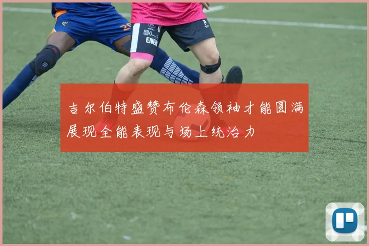吉尔伯特盛赞布伦森领袖才能圆满展现全能表现与场上统治力