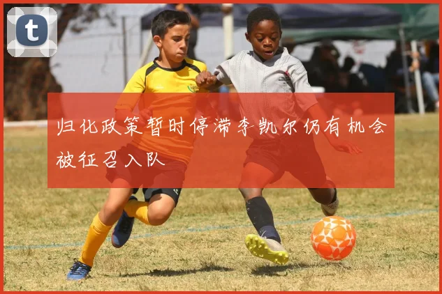 归化政策暂时停滞李凯尔仍有机会被征召入队