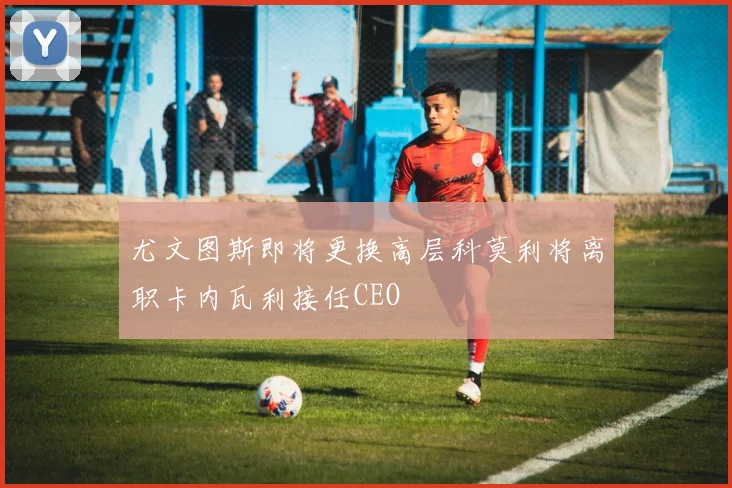 尤文图斯即将更换高层科莫利将离职卡内瓦利接任CEO
