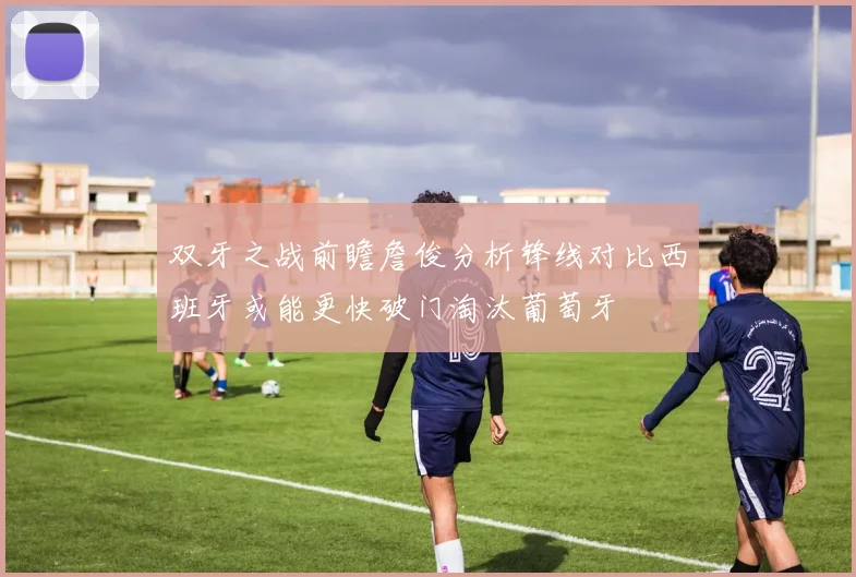 双牙之战前瞻詹俊分析锋线对比西班牙或能更快破门淘汰葡萄牙