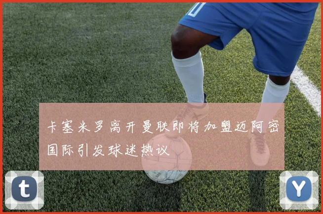 卡塞米罗离开曼联即将加盟迈阿密国际引发球迷热议