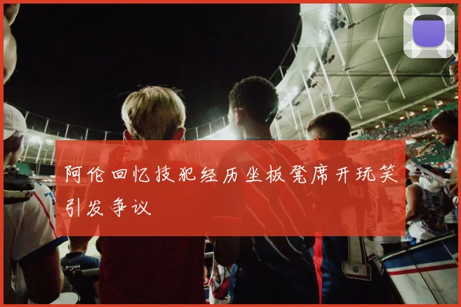阿伦回忆技犯经历坐板凳席开玩笑引发争议