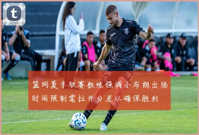 篮网夏季联赛教练强调小布朗出场时间限制需拉开分差以确保胜利