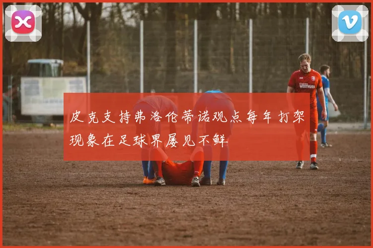 皮克支持弗洛伦蒂诺观点每年打架现象在足球界屡见不鲜