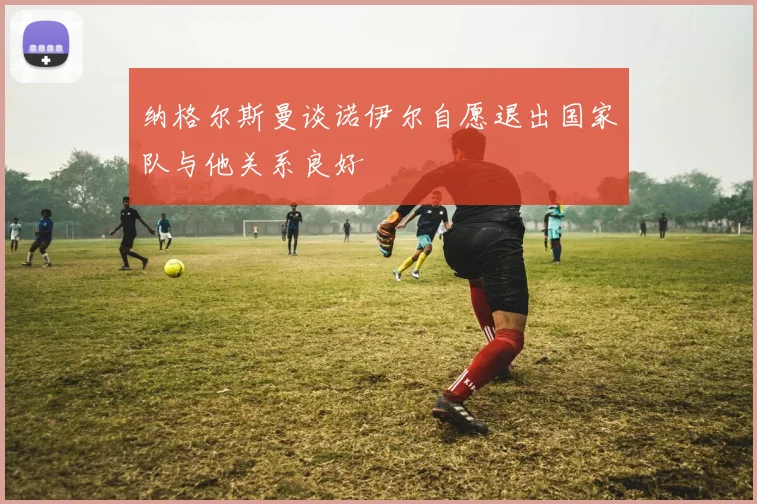 纳格尔斯曼谈诺伊尔自愿退出国家队与他关系良好