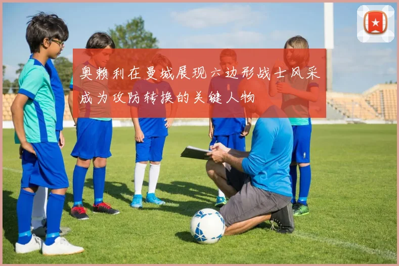 奥赖利在曼城展现六边形战士风采成为攻防转换的关键人物