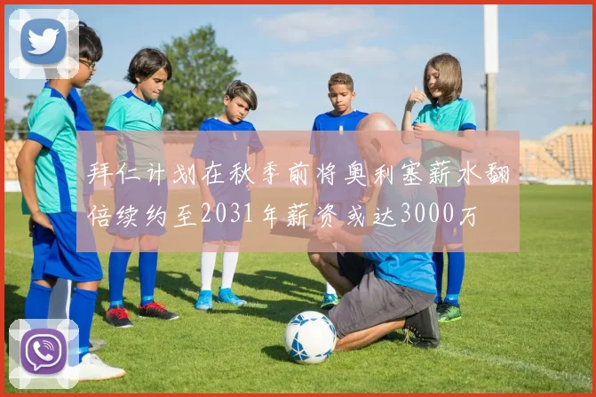 拜仁计划在秋季前将奥利塞薪水翻倍续约至2031年薪资或达3000万