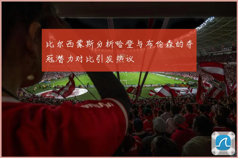 比尔西蒙斯分析哈登与布伦森的夺冠潜力对比引发热议