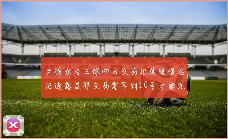 兰德尔与三球四方交易进展缓慢名记透露盖耶交易需等到10号才能完成