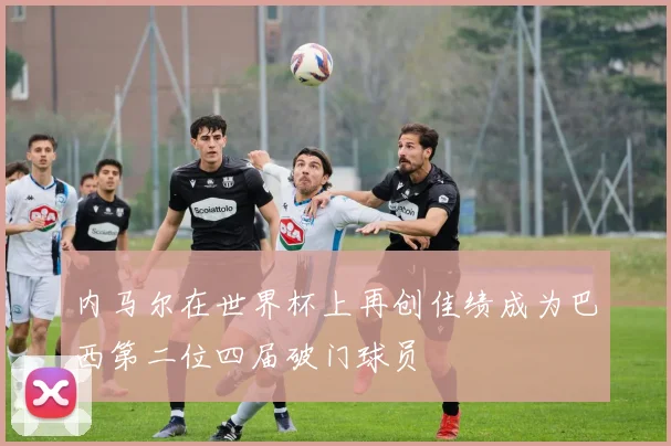内马尔在世界杯上再创佳绩成为巴西第二位四届破门球员