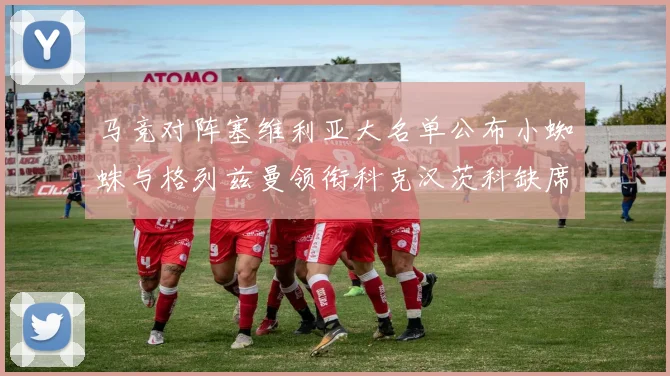 马竞对阵塞维利亚大名单公布小蜘蛛与格列兹曼领衔科克汉茨科缺席