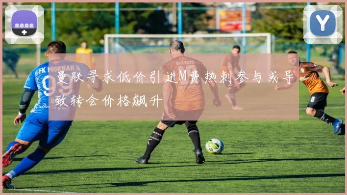 曼联寻求低价引进M费热刺参与或导致转会价格飙升
