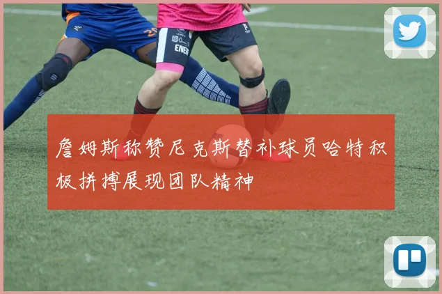 詹姆斯称赞尼克斯替补球员哈特积极拼搏展现团队精神