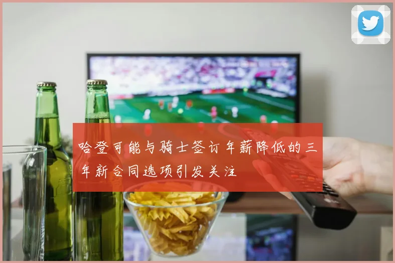 哈登可能与骑士签订年薪降低的三年新合同选项引发关注