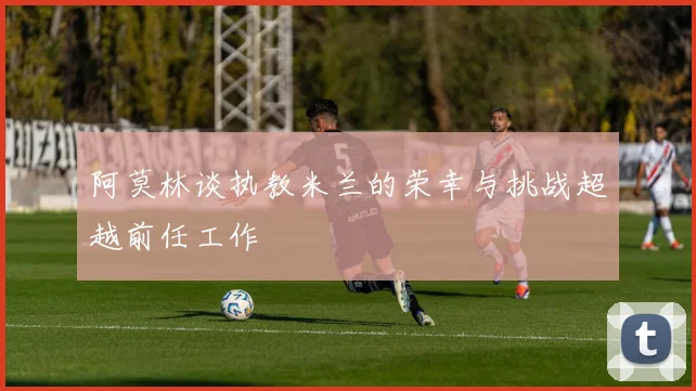 阿莫林谈执教米兰的荣幸与挑战超越前任工作