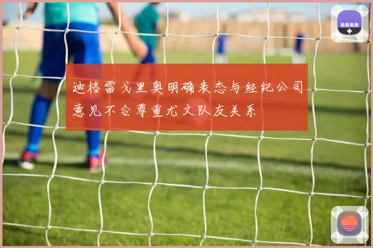 迪格雷戈里奥明确表态与经纪公司意见不合尊重尤文队友关系