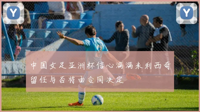 中国女足亚洲杯信心满满米利西奇留任与否将由合同决定