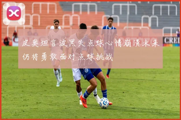 皮奥坦言波黑失点球心情崩溃未来仍将勇敢面对点球挑战