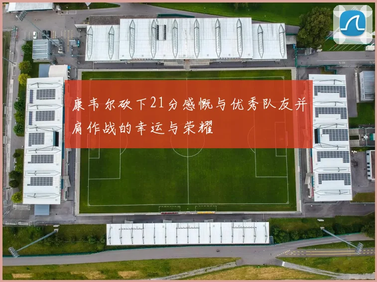康韦尔砍下21分感慨与优秀队友并肩作战的幸运与荣耀