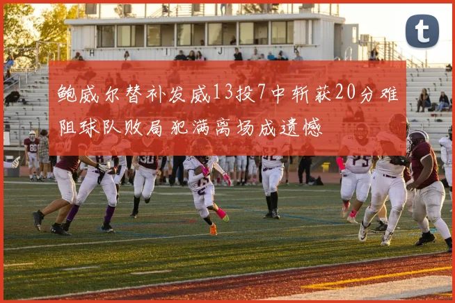 鲍威尔替补发威13投7中斩获20分难阻球队败局犯满离场成遗憾