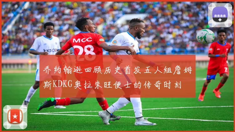 乔约翰逊回顾历史首发五人组詹姆斯KDKG奥拉朱旺便士的传奇时刻