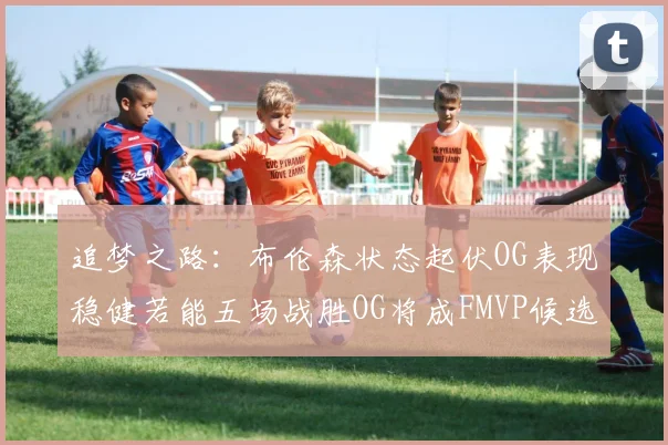 追梦之路：布伦森状态起伏OG表现稳健若能五场战胜OG将成FMVP候选