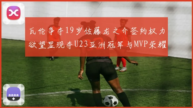 瓦伦争夺19岁佐藤龙之介签约权力欲望显现夺U23亚洲冠军与MVP荣耀