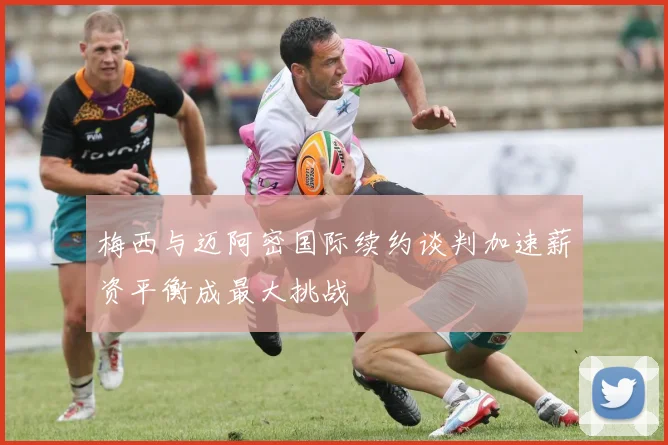 梅西与迈阿密国际续约谈判加速薪资平衡成最大挑战