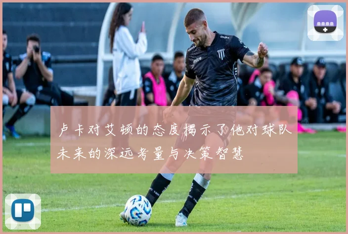 卢卡对艾顿的态度揭示了他对球队未来的深远考量与决策智慧